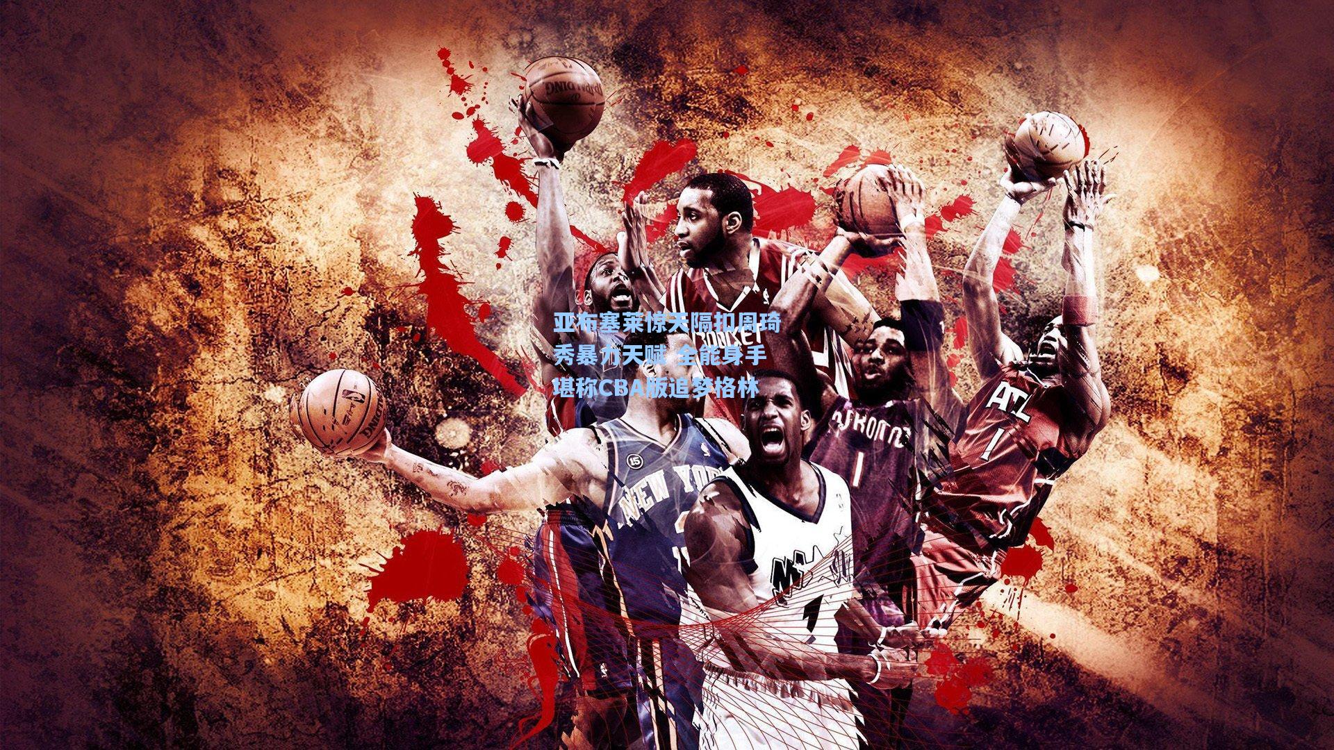 亚布塞莱惊天隔扣周琦秀暴力天赋 全能身手堪称CBA版追梦格林