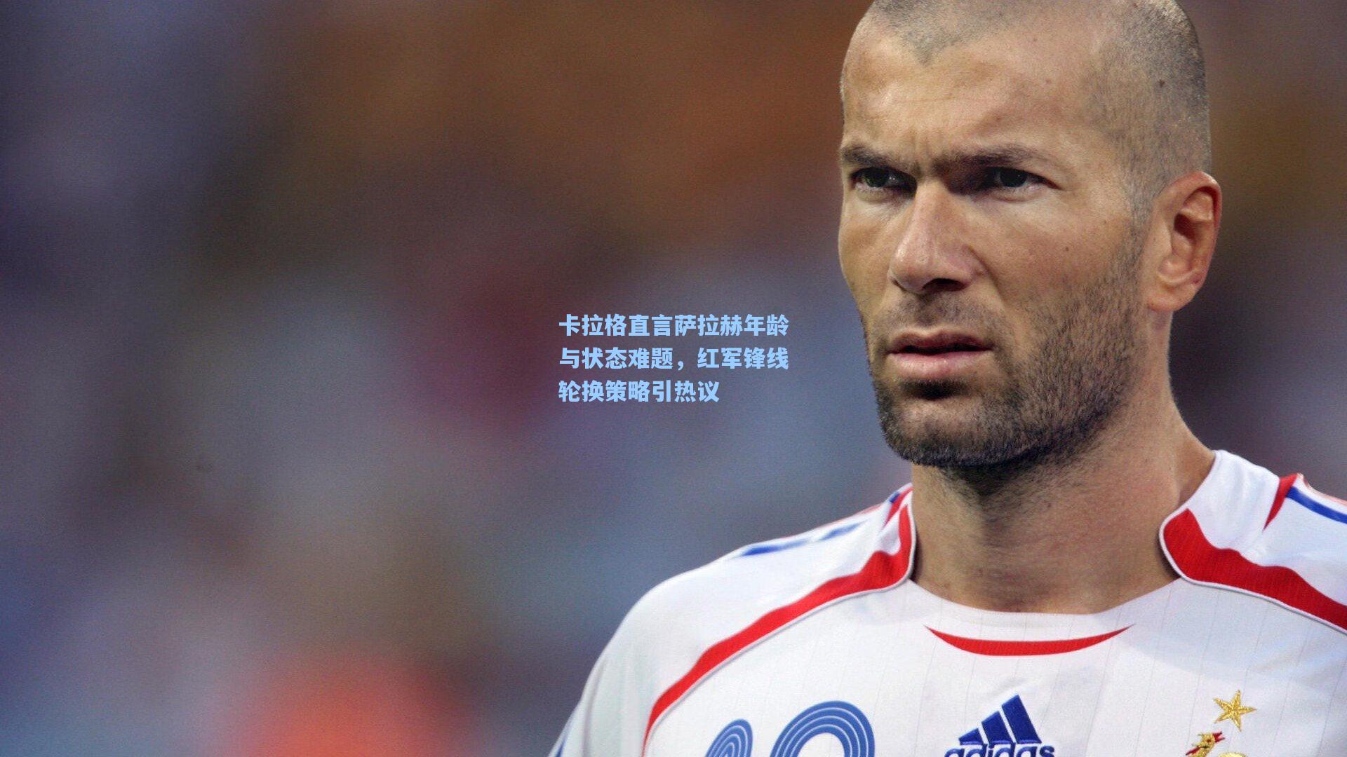 卡拉格直言萨拉赫年龄与状态难题，红军锋线轮换策略引热议